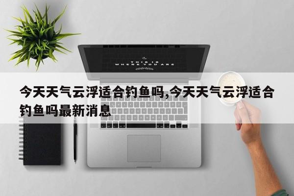 今天天气云浮适合钓鱼吗,今天天气云浮适合钓鱼吗最新消息 第1张