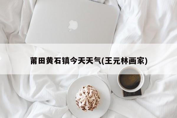 莆田黄石镇今天天气(王元林画家) 第1张