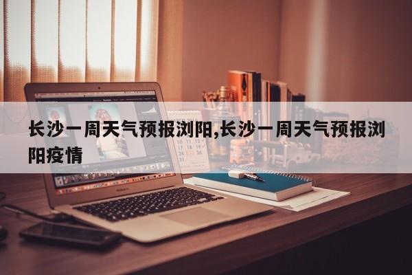 长沙一周天气预报浏阳,长沙一周天气预报浏阳疫情