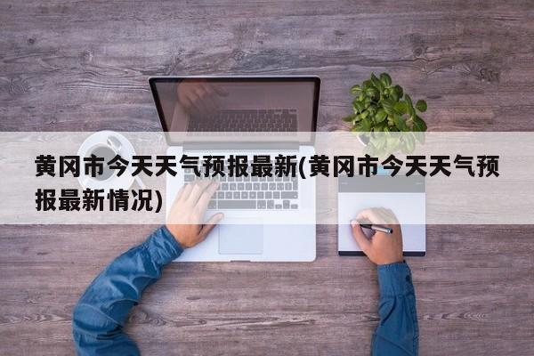 黄冈市今天天气预报最新(黄冈市今天天气预报最新情况)