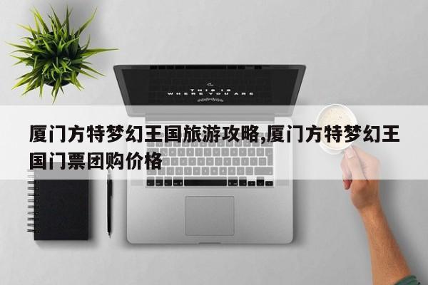 厦门方特梦幻王国旅游攻略,厦门方特梦幻王国门票团购价格
