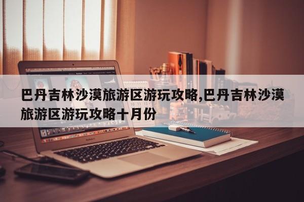 巴丹吉林沙漠旅游区游玩攻略,巴丹吉林沙漠旅游区游玩攻略十月份