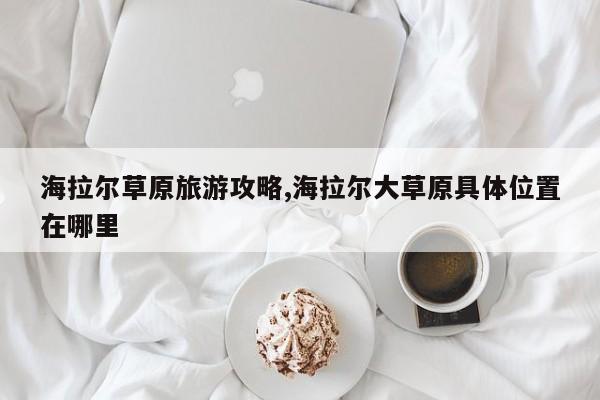 海拉尔草原旅游攻略,海拉尔大草原具体位置在哪里