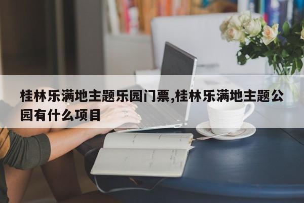 桂林乐满地主题乐园门票,桂林乐满地主题公园有什么项目