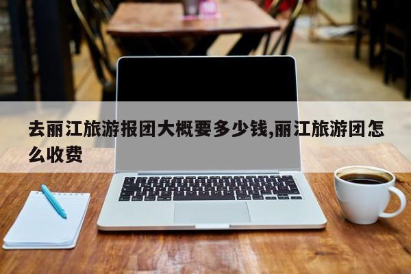 去丽江旅游报团大概要多少钱,丽江旅游团怎么收费