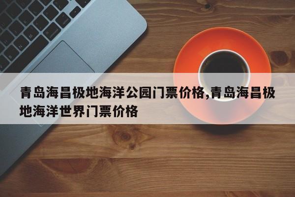 青岛海昌极地海洋公园门票价格,青岛海昌极地海洋世界门票价格