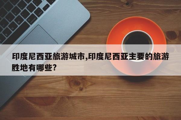 印度尼西亚旅游城市,印度尼西亚主要的旅游胜地有哪些?
