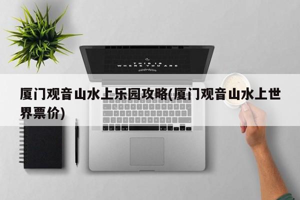 厦门观音山水上乐园攻略(厦门观音山水上世界票价)