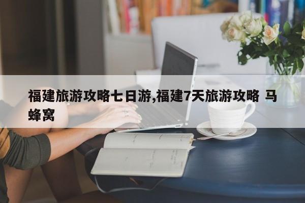 福建旅游攻略七日游,福建7天旅游攻略 马蜂窝 第1张
