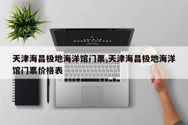 天津海昌极地海洋馆门票,天津海昌极地海洋馆门票价格表