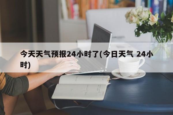 今天天气预报24小时了(今日天气 24小时) 第1张