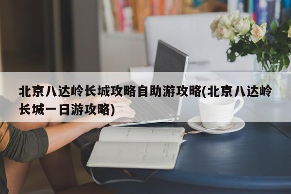 北京八达岭长城攻略自助游攻略(北京八达岭长城一日游攻略)