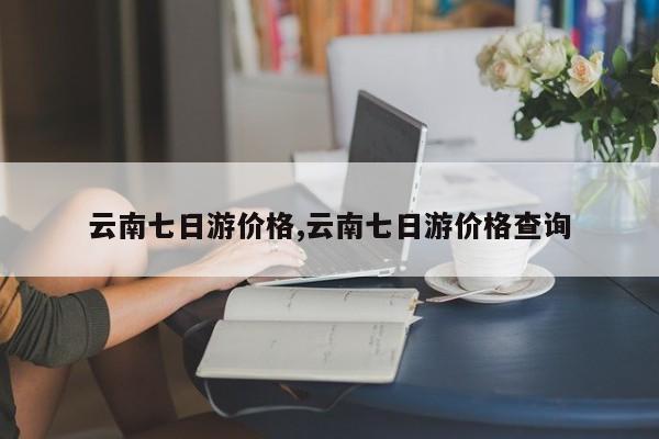 云南七日游价格,云南七日游价格查询