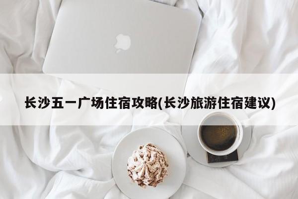 长沙五一广场住宿攻略(长沙旅游住宿建议)