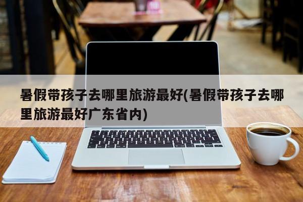 暑假带孩子去哪里旅游最好(暑假带孩子去哪里旅游最好广东省内)