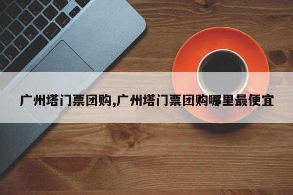 广州塔门票团购,广州塔门票团购哪里最便宜