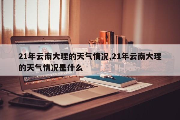 21年云南大理的天气情况,21年云南大理的天气情况是什么 第1张