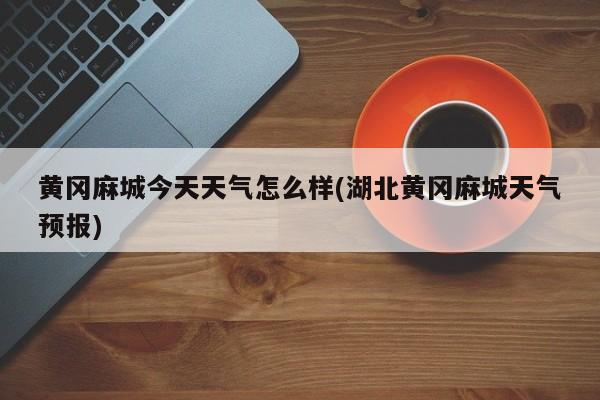 黄冈麻城今天天气怎么样(湖北黄冈麻城天气预报) 第1张