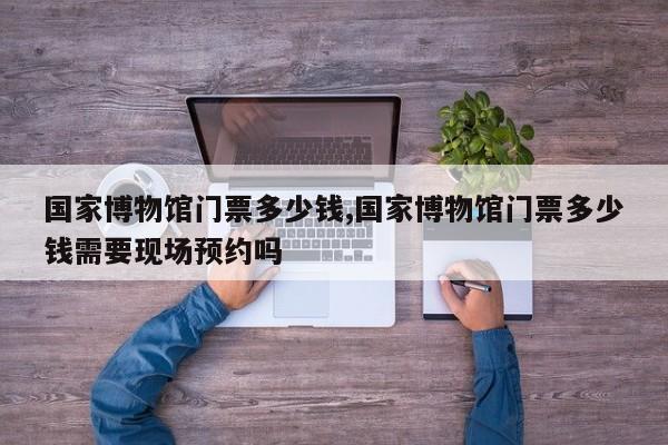 国家博物馆门票多少钱,国家博物馆门票多少钱需要现场预约吗
