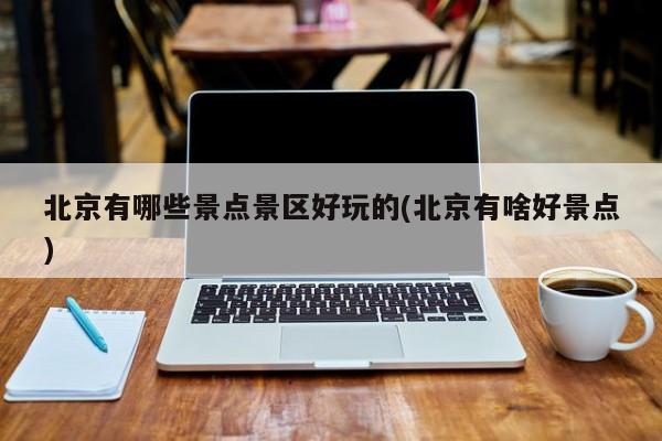 北京有哪些景点景区好玩的(北京有啥好景点)