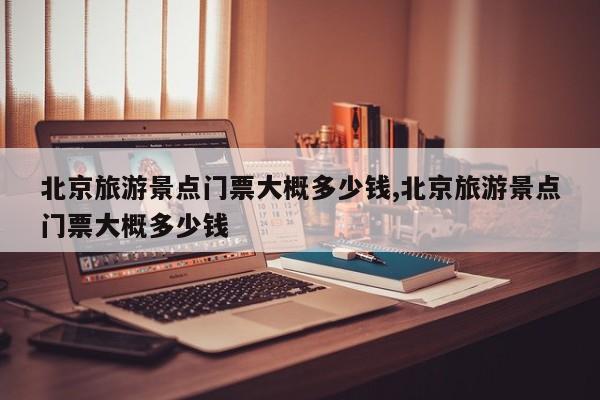 北京旅游景点门票大概多少钱,北京旅游景点门票大概多少钱