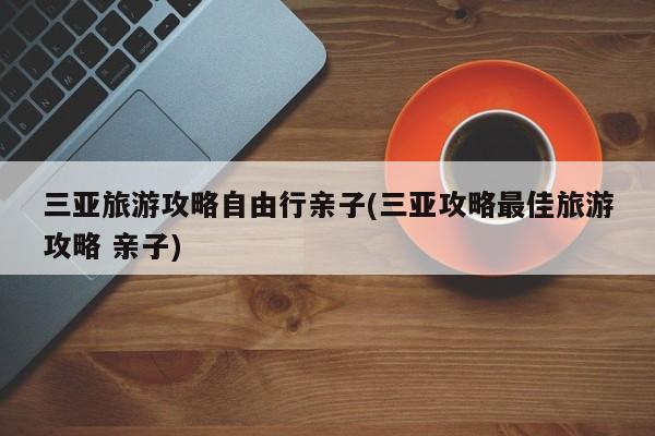 三亚旅游攻略自由行亲子(三亚攻略最佳旅游攻略 亲子)