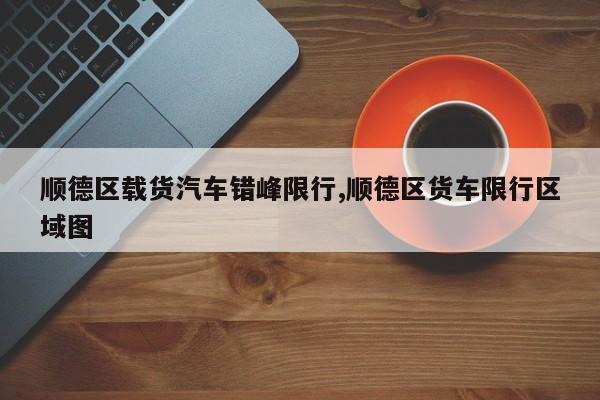 顺德区载货汽车错峰限行,顺德区货车限行区域图 第1张