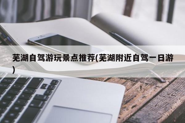 芜湖自驾游玩景点推荐(芜湖附近自驾一日游)