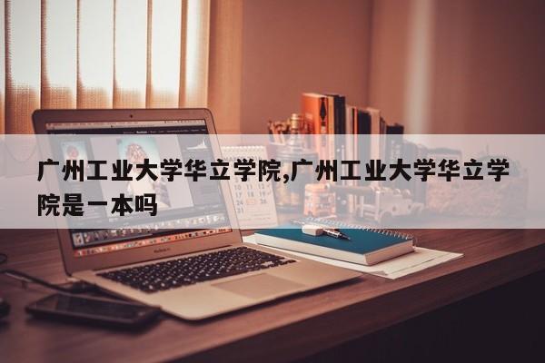 广州工业大学华立学院,广州工业大学华立学院是一本吗