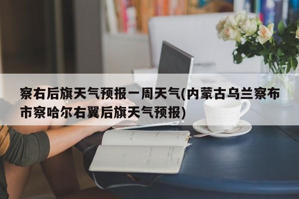察右后旗天气预报一周天气(内蒙古乌兰察布市察哈尔右翼后旗天气预报) 第1张