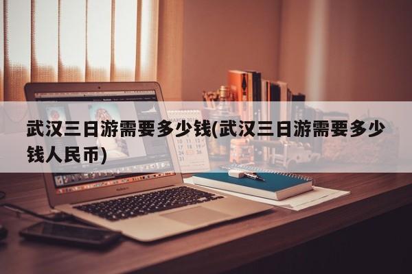 武汉三日游需要多少钱(武汉三日游需要多少钱人民币)