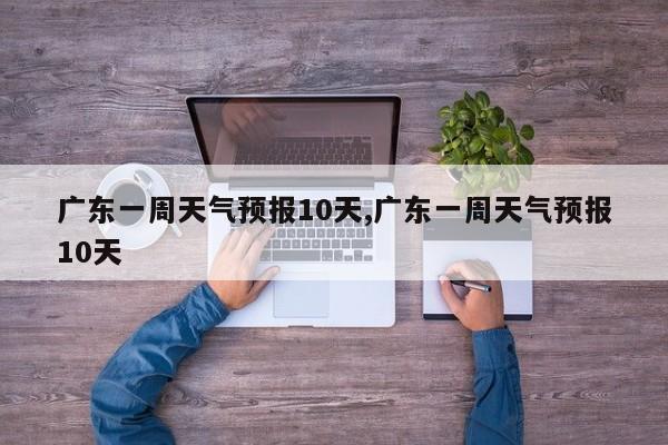 广东一周天气预报10天,广东一周天气预报10天