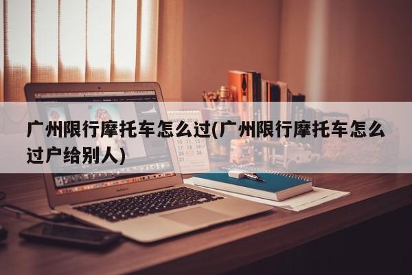 广州限行摩托车怎么过(广州限行摩托车怎么过户给别人) 第1张