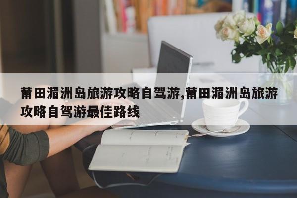 莆田湄洲岛旅游攻略自驾游,莆田湄洲岛旅游攻略自驾游最佳路线