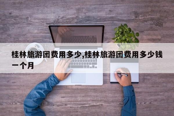 桂林旅游团费用多少,桂林旅游团费用多少钱一个月