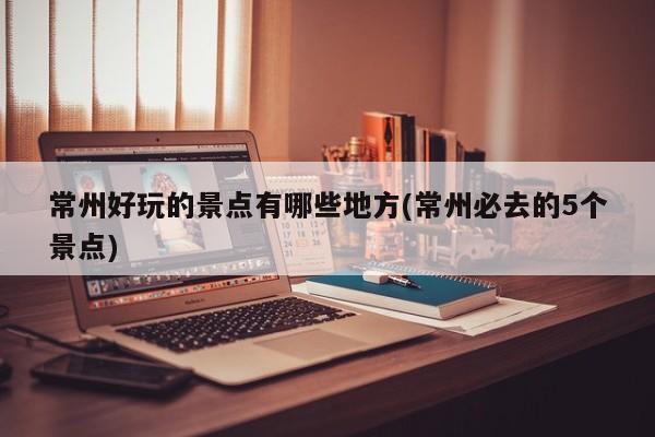 常州好玩的景点有哪些地方(常州必去的5个景点)