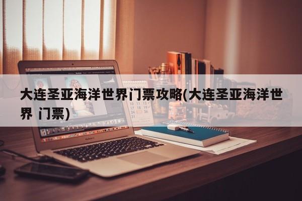 大连圣亚海洋世界门票攻略(大连圣亚海洋世界 门票) 第1张