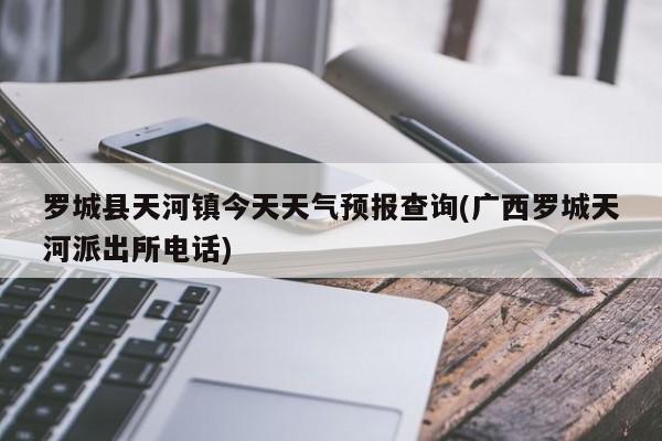 罗城县天河镇今天天气预报查询(广西罗城天河派出所电话) 第1张