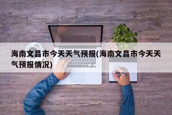 海南文昌市今天天气预报(海南文昌市今天天气预报情况) 第1张