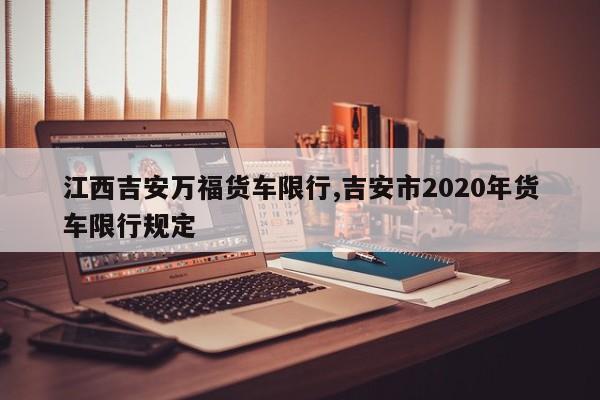 江西吉安万福货车限行,吉安市2020年货车限行规定 第1张