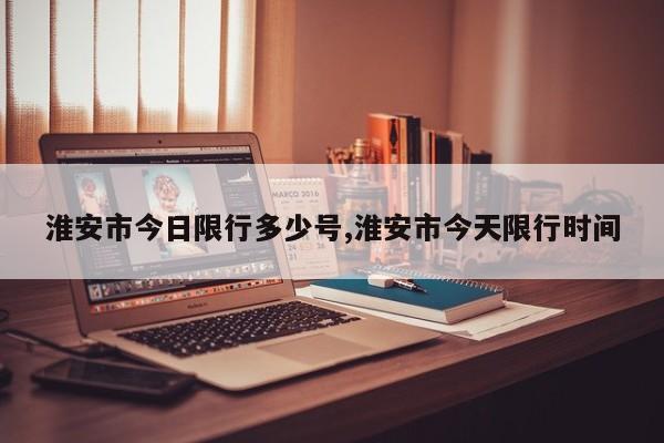 淮安市今日限行多少号,淮安市今天限行时间