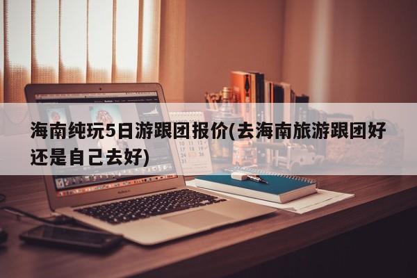 海南纯玩5日游跟团报价(去海南旅游跟团好还是自己去好)