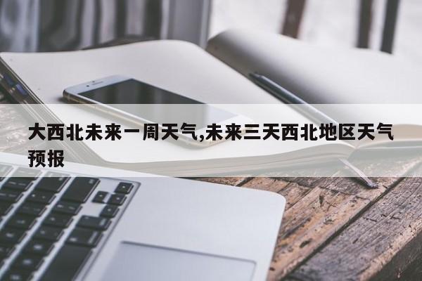 大西北未来一周天气,未来三天西北地区天气预报 第1张