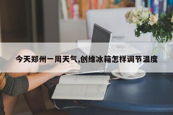 今天郑州一周天气,创维冰箱怎样调节温度 第1张