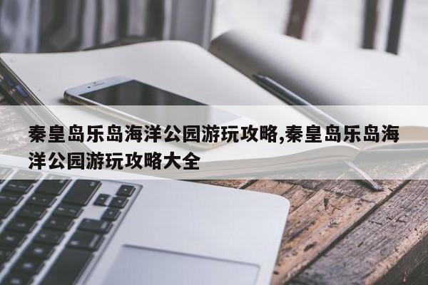 秦皇岛乐岛海洋公园游玩攻略,秦皇岛乐岛海洋公园游玩攻略大全