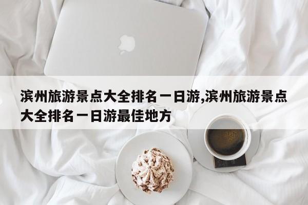 滨州旅游景点大全排名一日游,滨州旅游景点大全排名一日游最佳地方