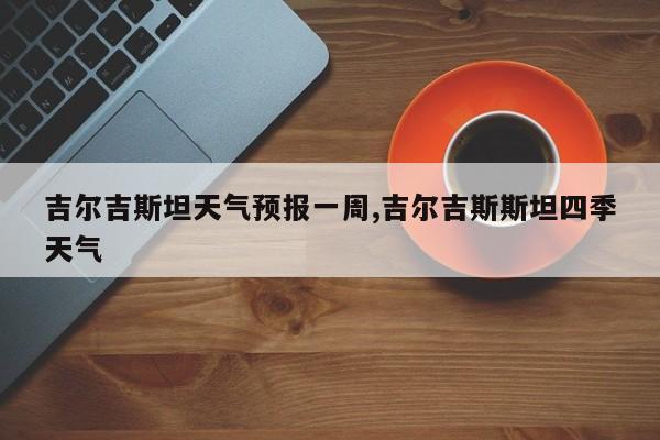 吉尔吉斯坦天气预报一周,吉尔吉斯斯坦四季天气