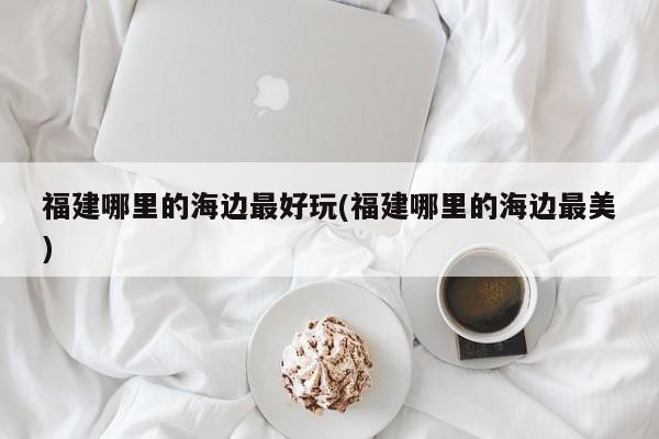 福建哪里的海边最好玩(福建哪里的海边最美)