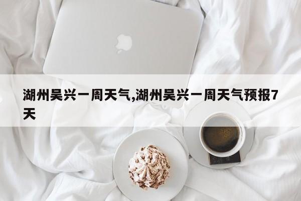 湖州吴兴一周天气,湖州吴兴一周天气预报7天 第1张