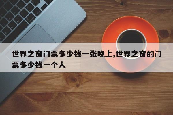 世界之窗门票多少钱一张晚上,世界之窗的门票多少钱一个人 第1张